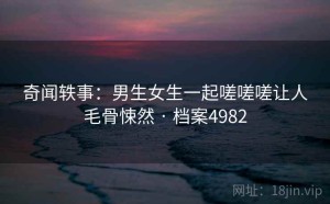 奇闻轶事：男生女生一起嗟嗟嗟让人毛骨悚然 · 档案4982