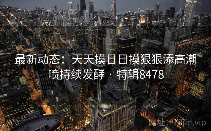 最新动态：天天摸日日摸狠狠添高潮喷持续发酵 · 特辑8478