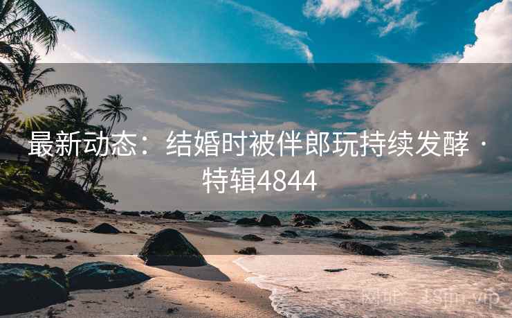 最新动态:结婚时被伴郎玩持续发酵 · 特辑4844 最新动态:结婚时被伴郎玩持续发酵 · 特辑4844