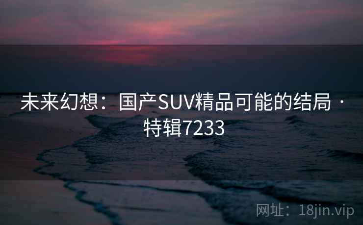 未来幻想:国产SUV精品可能的结局 · 特辑7233 未来幻想:国产SUV精品可能的结局 · 特辑7233