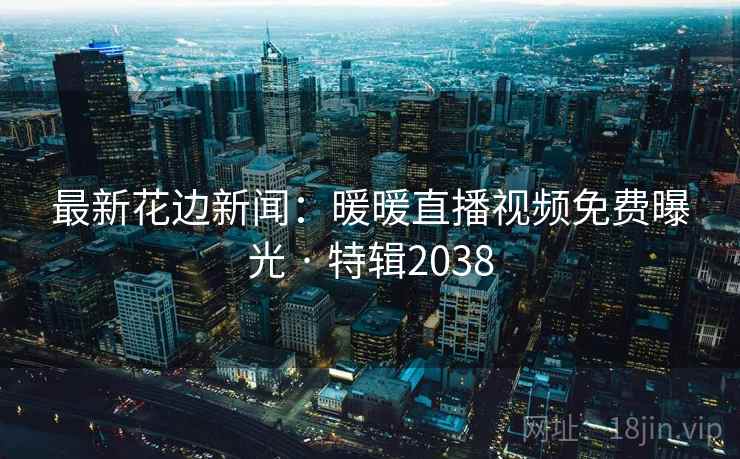 最新花边新闻：暖暖直播视频免费曝光 · 特辑2038