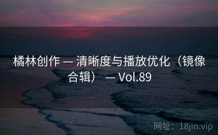 橘林创作 — 清晰度与播放优化（镜像合辑） — Vol.89
