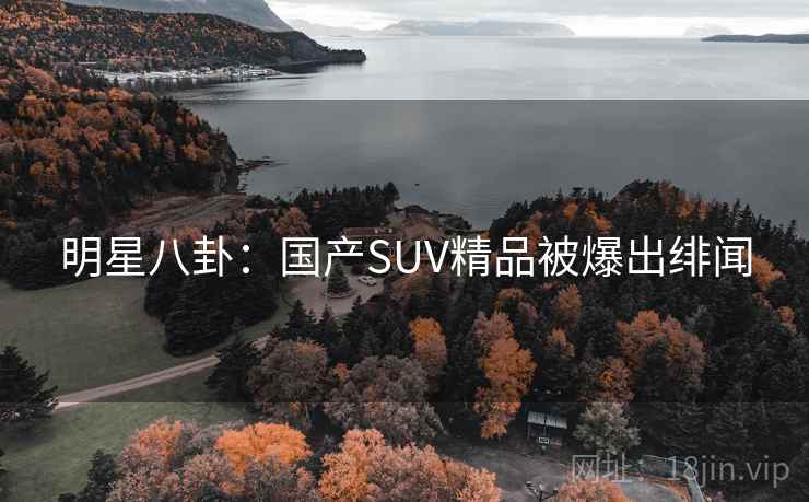 明星八卦:国产SUV精品被爆出绯闻 明星八卦:国产SUV精品被爆出绯闻