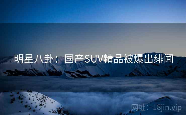 明星八卦:国产SUV精品被爆出绯闻 明星八卦:国产SUV精品被爆出绯闻