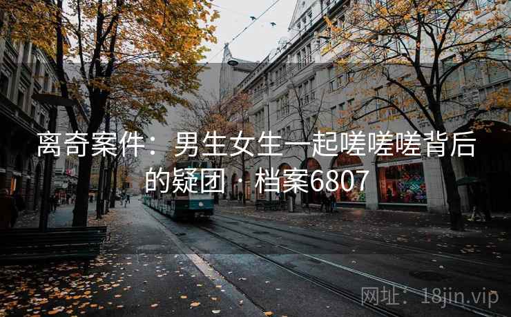 离奇案件：男生女生一起嗟嗟嗟背后的疑团 · 档案6807