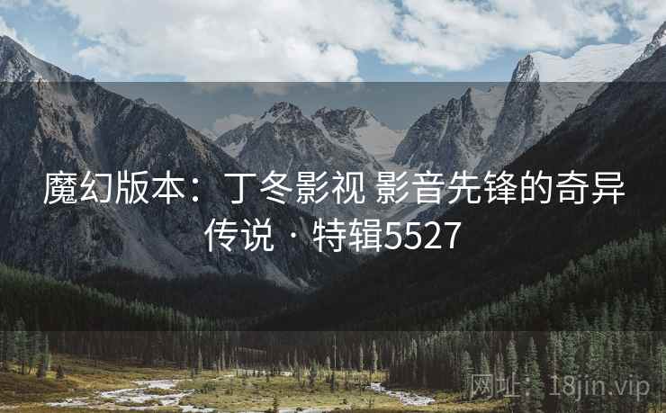 魔幻版本：丁冬影视 影音先锋的奇异传说 · 特辑5527