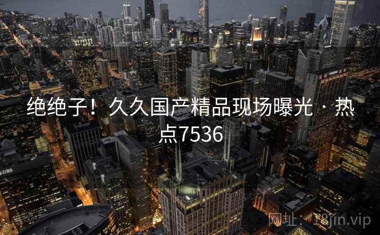 绝绝子！久久国产精品现场曝光 · 热点7536