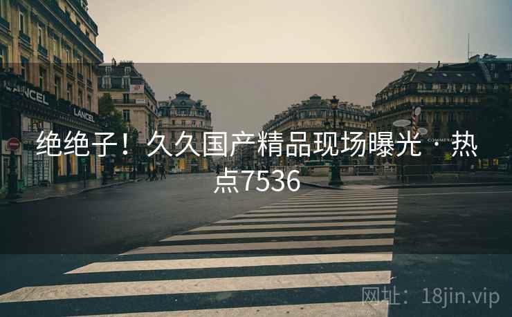 绝绝子！久久国产精品现场曝光 · 热点7536