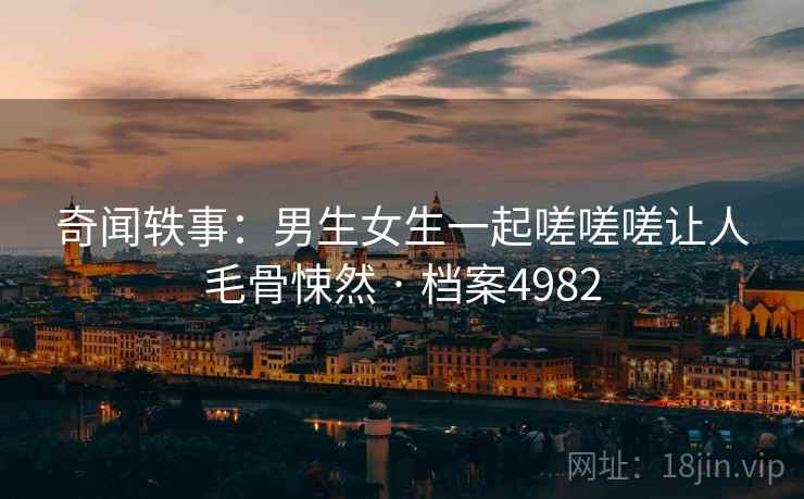 奇闻轶事：男生女生一起嗟嗟嗟让人毛骨悚然 · 档案4982